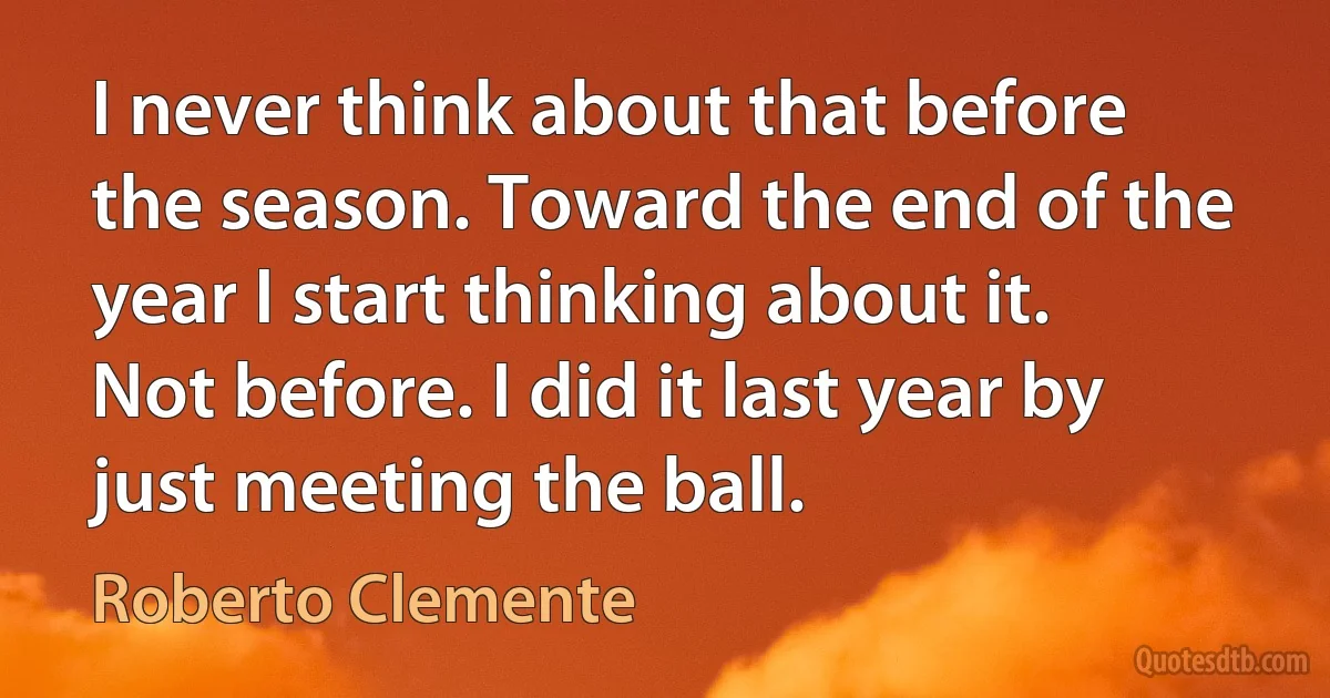 I never think about that before the season. Toward the end of the year I start thinking about it. Not before. I did it last year by just meeting the ball. (Roberto Clemente)