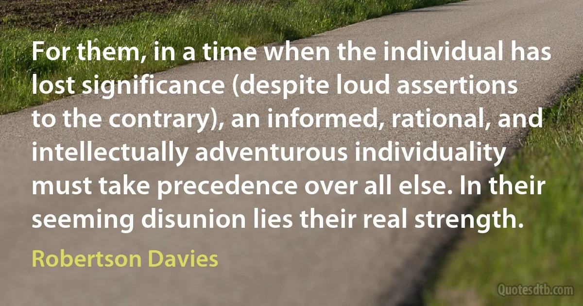 For them, in a time when the individual has lost significance (despite loud assertions to the contrary), an informed, rational, and intellectually adventurous individuality must take precedence over all else. In their seeming disunion lies their real strength. (Robertson Davies)