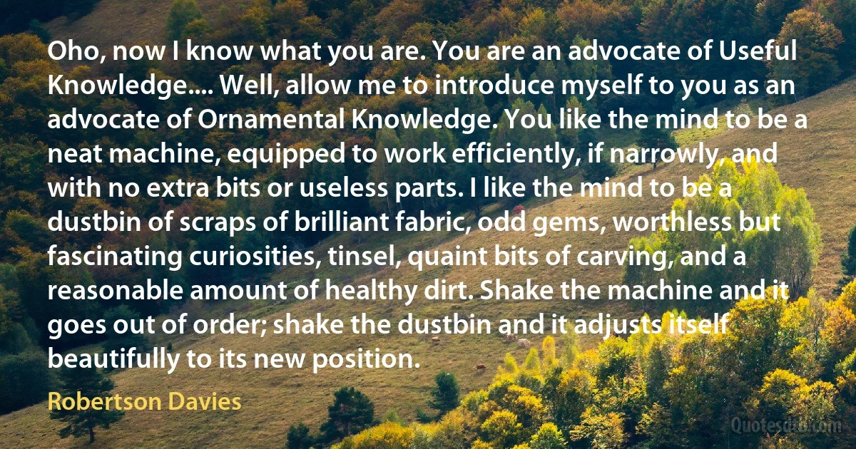 Oho, now I know what you are. You are an advocate of Useful Knowledge.... Well, allow me to introduce myself to you as an advocate of Ornamental Knowledge. You like the mind to be a neat machine, equipped to work efficiently, if narrowly, and with no extra bits or useless parts. I like the mind to be a dustbin of scraps of brilliant fabric, odd gems, worthless but fascinating curiosities, tinsel, quaint bits of carving, and a reasonable amount of healthy dirt. Shake the machine and it goes out of order; shake the dustbin and it adjusts itself beautifully to its new position. (Robertson Davies)