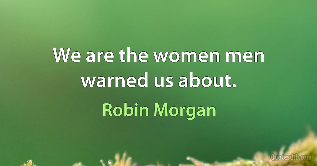 We are the women men warned us about. (Robin Morgan)