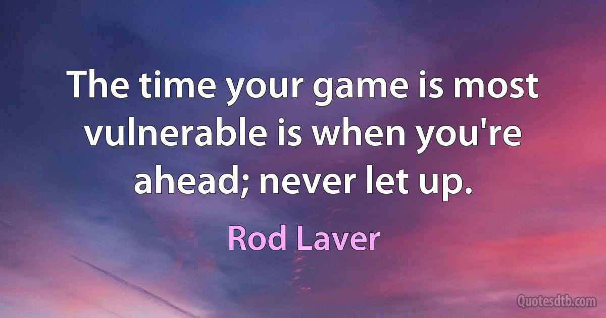 The time your game is most vulnerable is when you're ahead; never let up. (Rod Laver)