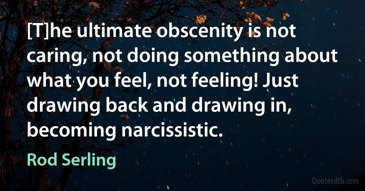 [T]he ultimate obscenity is not caring, not doing something about what you feel, not feeling! Just drawing back and drawing in, becoming narcissistic. (Rod Serling)