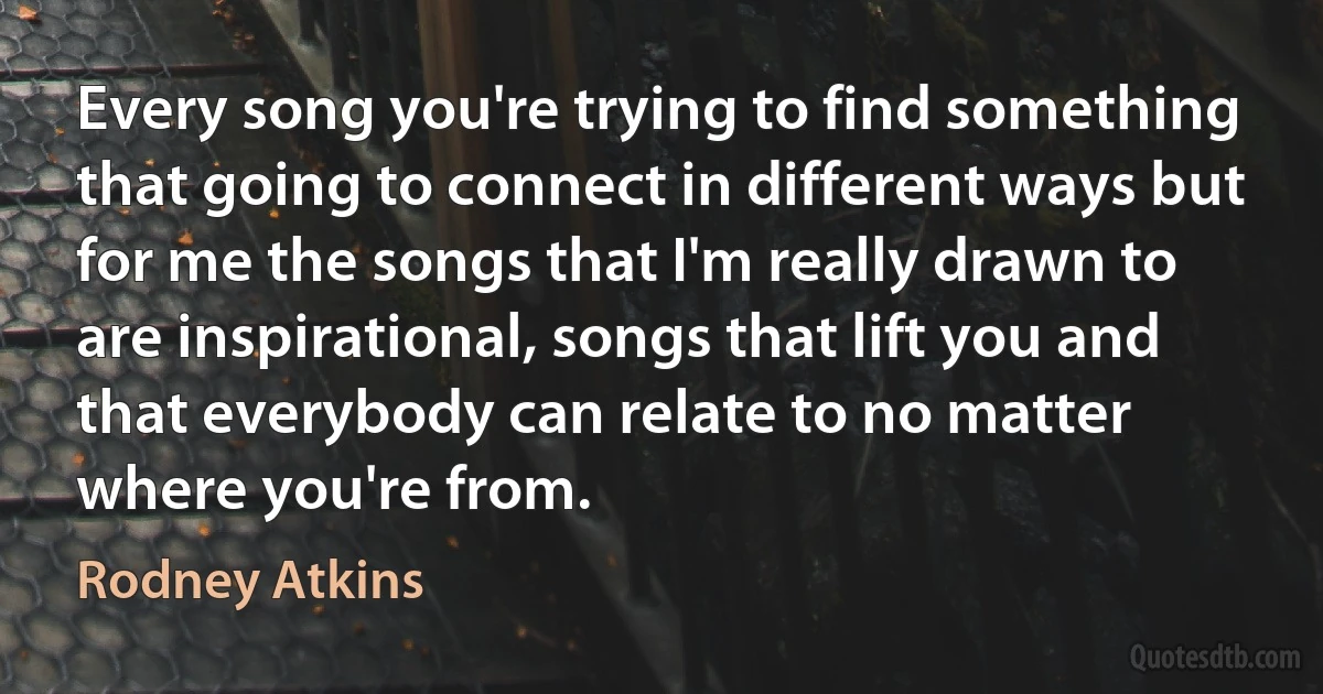 Every song you're trying to find something that going to connect in different ways but for me the songs that I'm really drawn to are inspirational, songs that lift you and that everybody can relate to no matter where you're from. (Rodney Atkins)