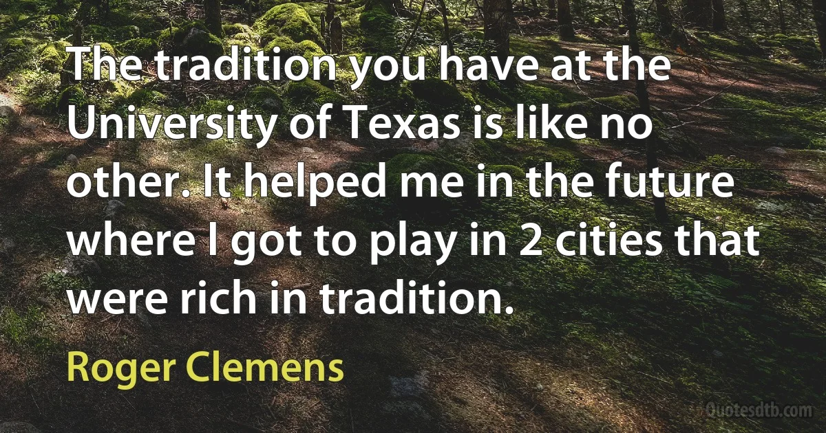 The tradition you have at the University of Texas is like no other. It helped me in the future where I got to play in 2 cities that were rich in tradition. (Roger Clemens)