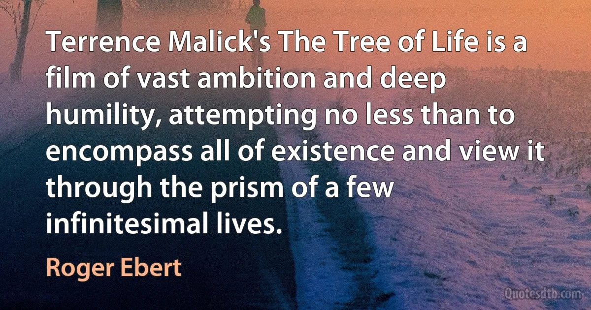 Terrence Malick's The Tree of Life is a film of vast ambition and deep humility, attempting no less than to encompass all of existence and view it through the prism of a few infinitesimal lives. (Roger Ebert)