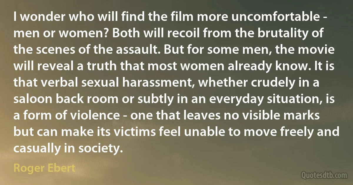 I wonder who will find the film more uncomfortable - men or women? Both will recoil from the brutality of the scenes of the assault. But for some men, the movie will reveal a truth that most women already know. It is that verbal sexual harassment, whether crudely in a saloon back room or subtly in an everyday situation, is a form of violence - one that leaves no visible marks but can make its victims feel unable to move freely and casually in society. (Roger Ebert)