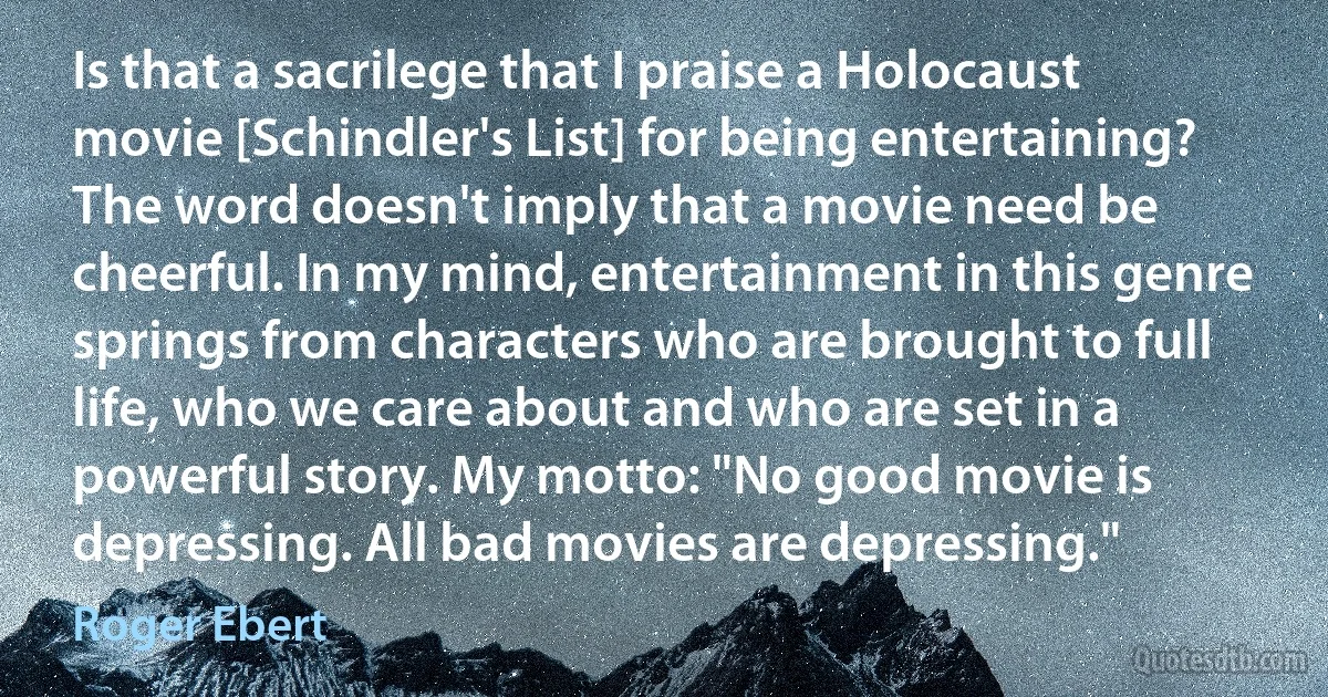 Is that a sacrilege that I praise a Holocaust movie [Schindler's List] for being entertaining? The word doesn't imply that a movie need be cheerful. In my mind, entertainment in this genre springs from characters who are brought to full life, who we care about and who are set in a powerful story. My motto: "No good movie is depressing. All bad movies are depressing." (Roger Ebert)