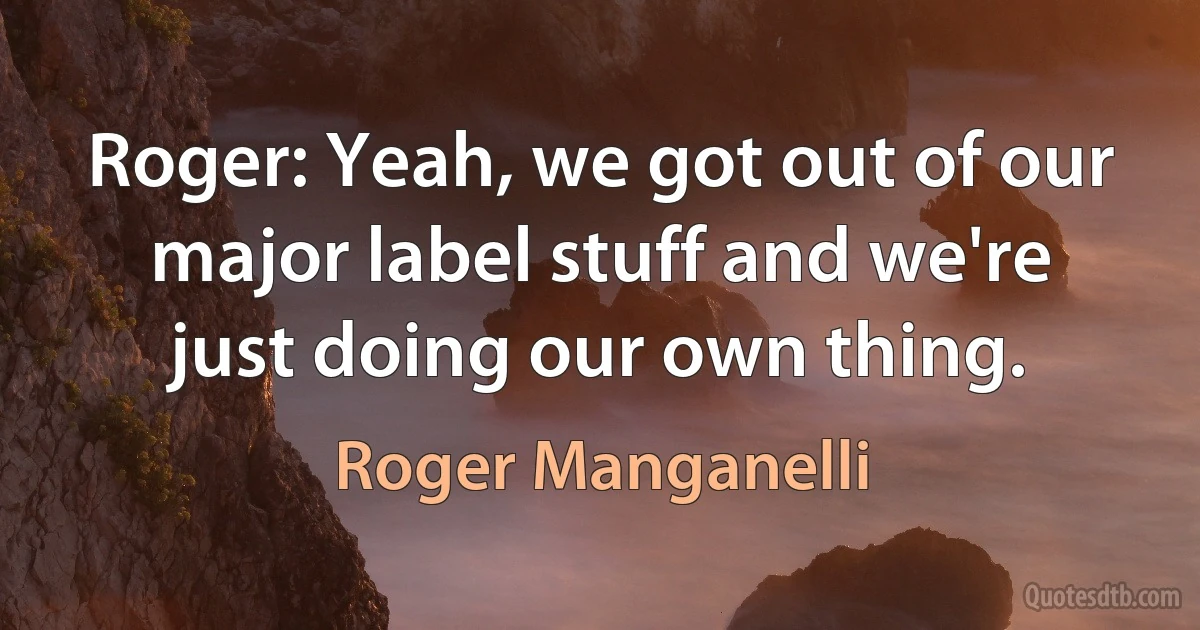 Roger: Yeah, we got out of our major label stuff and we're just doing our own thing. (Roger Manganelli)