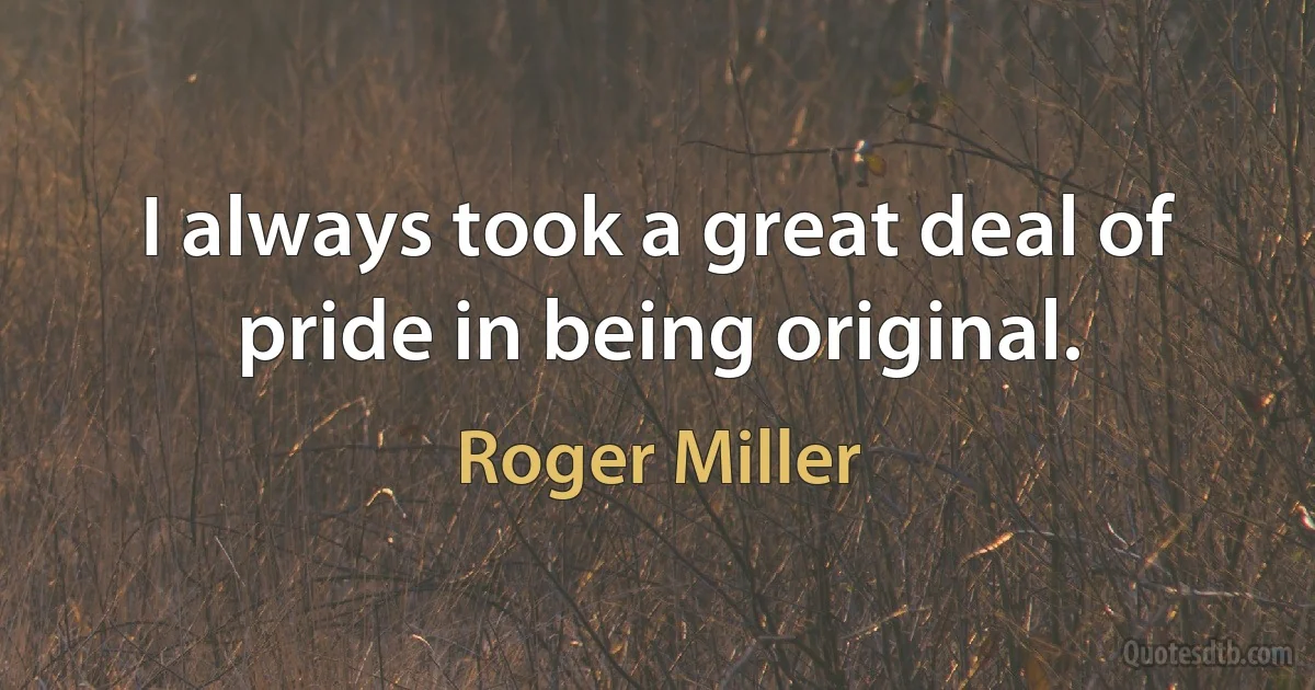 I always took a great deal of pride in being original. (Roger Miller)