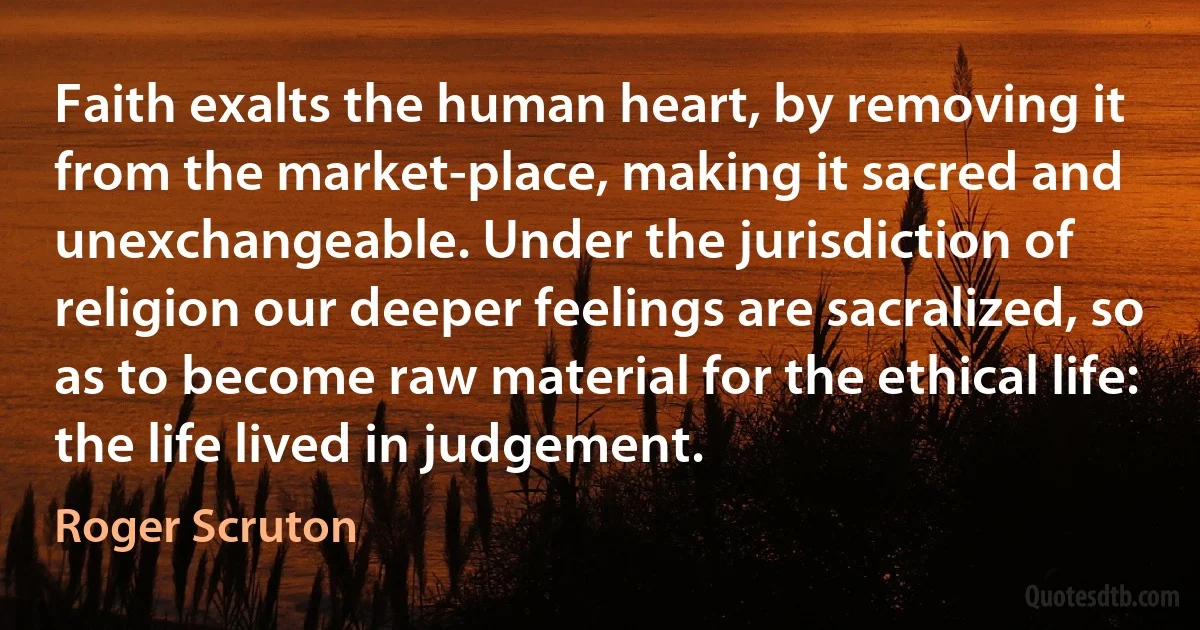 Faith exalts the human heart, by removing it from the market-place, making it sacred and unexchangeable. Under the jurisdiction of religion our deeper feelings are sacralized, so as to become raw material for the ethical life: the life lived in judgement. (Roger Scruton)