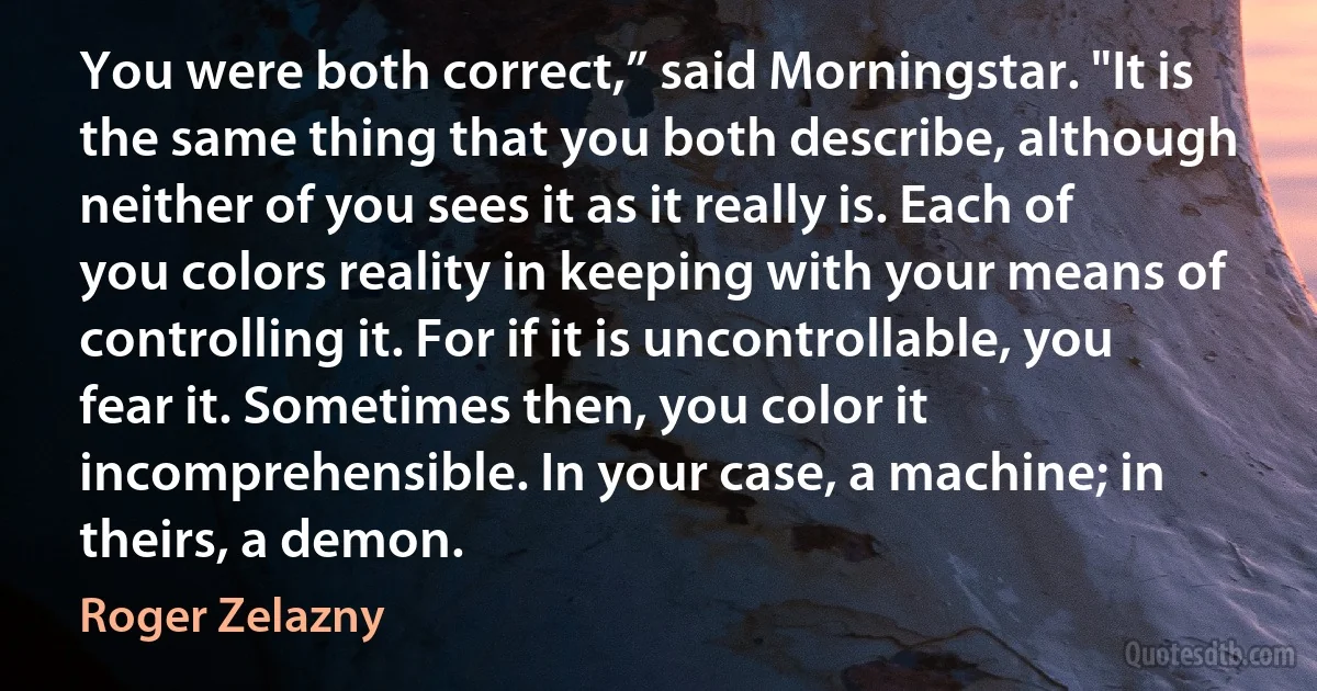 You were both correct,” said Morningstar. "It is the same thing that you both describe, although neither of you sees it as it really is. Each of you colors reality in keeping with your means of controlling it. For if it is uncontrollable, you fear it. Sometimes then, you color it incomprehensible. In your case, a machine; in theirs, a demon. (Roger Zelazny)