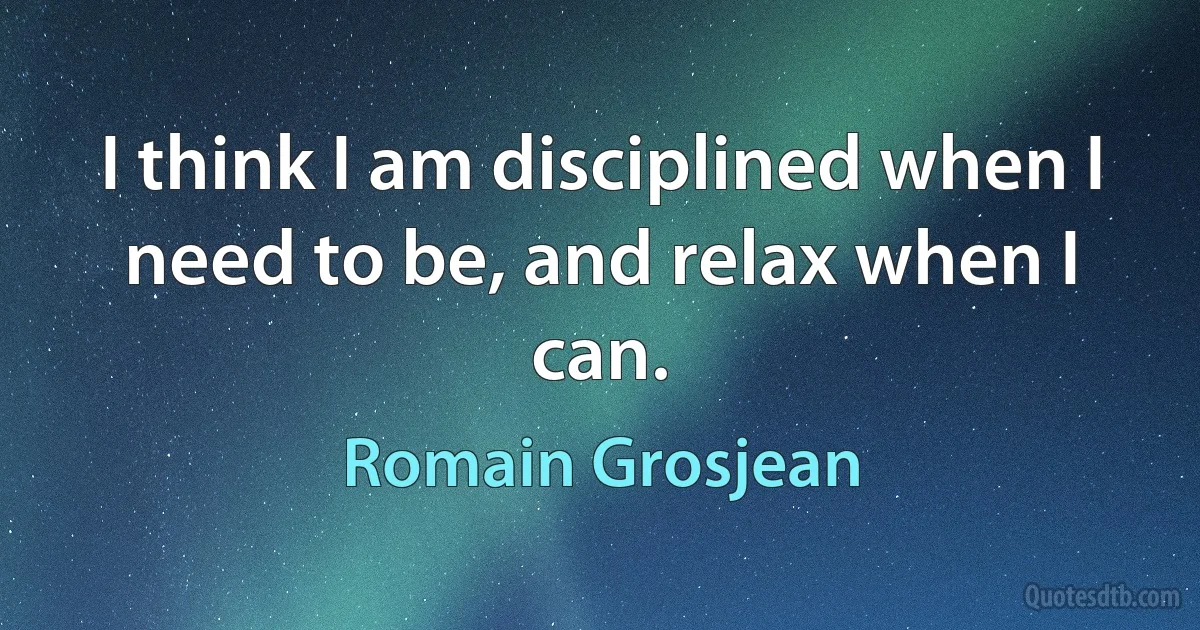 I think I am disciplined when I need to be, and relax when I can. (Romain Grosjean)