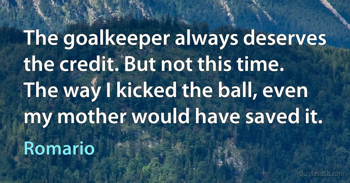 The goalkeeper always deserves the credit. But not this time. The way I kicked the ball, even my mother would have saved it. (Romario)