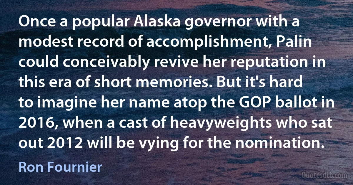 Once a popular Alaska governor with a modest record of accomplishment, Palin could conceivably revive her reputation in this era of short memories. But it's hard to imagine her name atop the GOP ballot in 2016, when a cast of heavyweights who sat out 2012 will be vying for the nomination. (Ron Fournier)