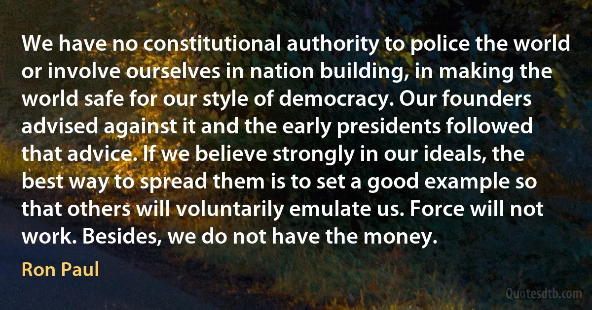 We have no constitutional authority to police the world or involve ourselves in nation building, in making the world safe for our style of democracy. Our founders advised against it and the early presidents followed that advice. If we believe strongly in our ideals, the best way to spread them is to set a good example so that others will voluntarily emulate us. Force will not work. Besides, we do not have the money. (Ron Paul)