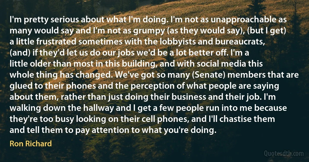 I'm pretty serious about what I'm doing. I'm not as unapproachable as many would say and I'm not as grumpy (as they would say), (but I get) a little frustrated sometimes with the lobbyists and bureaucrats, (and) if they'd let us do our jobs we'd be a lot better off. I'm a little older than most in this building, and with social media this whole thing has changed. We've got so many (Senate) members that are glued to their phones and the perception of what people are saying about them, rather than just doing their business and their job. I'm walking down the hallway and I get a few people run into me because they're too busy looking on their cell phones, and I'll chastise them and tell them to pay attention to what you're doing. (Ron Richard)