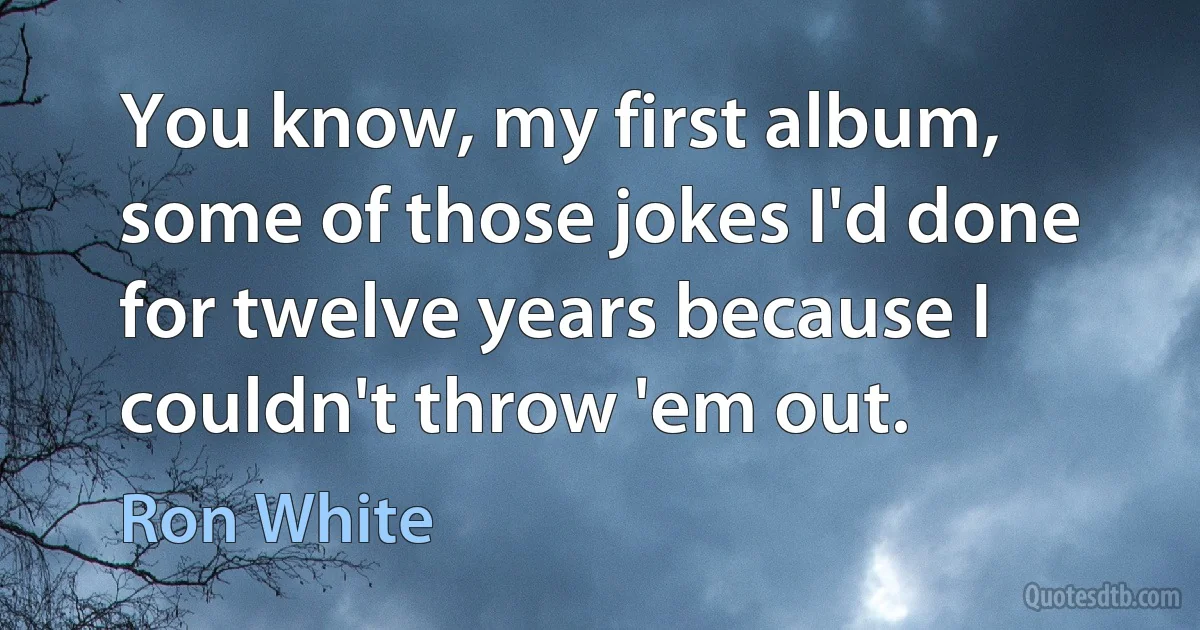 You know, my first album, some of those jokes I'd done for twelve years because I couldn't throw 'em out. (Ron White)