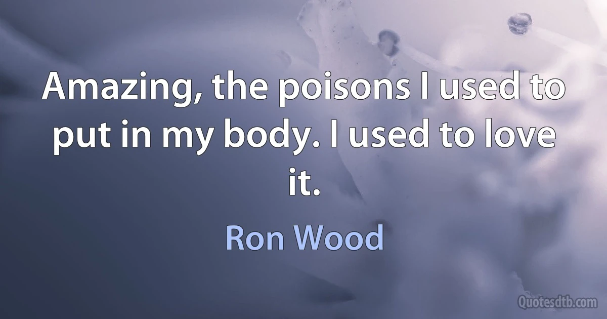 Amazing, the poisons I used to put in my body. I used to love it. (Ron Wood)