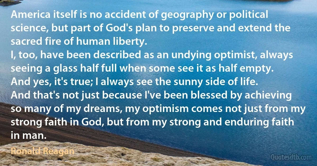 America itself is no accident of geography or political science, but part of God's plan to preserve and extend the sacred fire of human liberty.
I, too, have been described as an undying optimist, always seeing a glass half full when some see it as half empty. And yes, it's true; I always see the sunny side of life. And that's not just because I've been blessed by achieving so many of my dreams, my optimism comes not just from my strong faith in God, but from my strong and enduring faith in man. (Ronald Reagan)