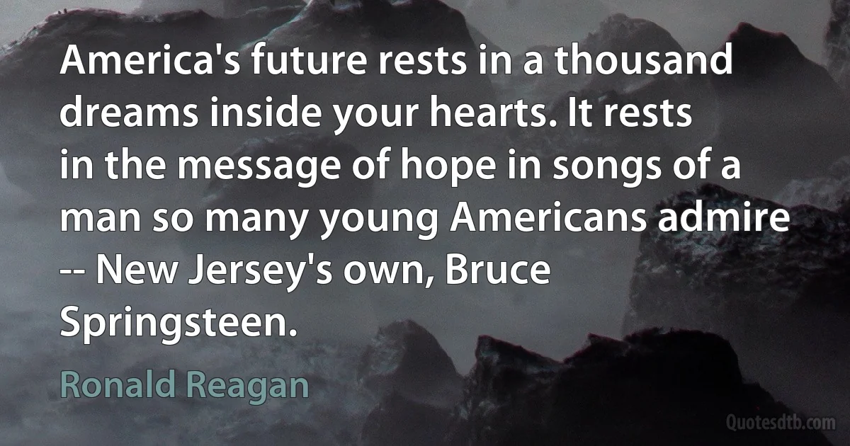 America's future rests in a thousand dreams inside your hearts. It rests in the message of hope in songs of a man so many young Americans admire -- New Jersey's own, Bruce Springsteen. (Ronald Reagan)