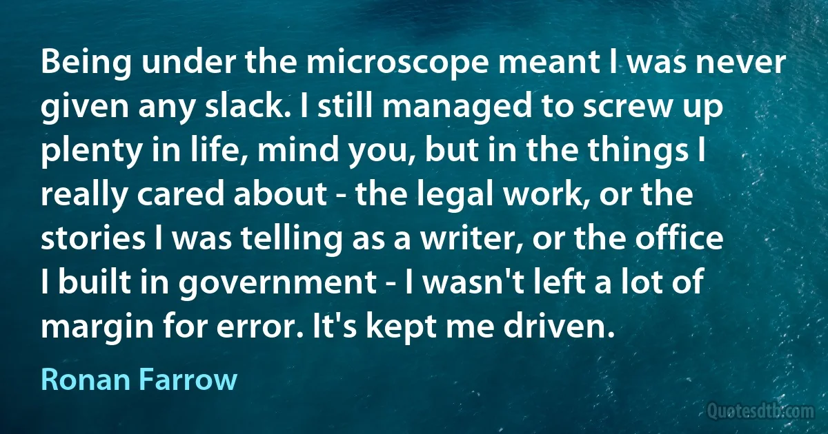 Being under the microscope meant I was never given any slack. I still managed to screw up plenty in life, mind you, but in the things I really cared about - the legal work, or the stories I was telling as a writer, or the office I built in government - I wasn't left a lot of margin for error. It's kept me driven. (Ronan Farrow)