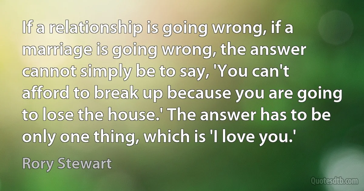 If a relationship is going wrong, if a marriage is going wrong, the answer cannot simply be to say, 'You can't afford to break up because you are going to lose the house.' The answer has to be only one thing, which is 'I love you.' (Rory Stewart)