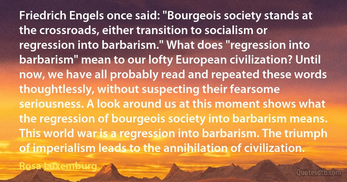 Friedrich Engels once said: "Bourgeois society stands at the crossroads, either transition to socialism or regression into barbarism." What does "regression into barbarism" mean to our lofty European civilization? Until now, we have all probably read and repeated these words thoughtlessly, without suspecting their fearsome seriousness. A look around us at this moment shows what the regression of bourgeois society into barbarism means. This world war is a regression into barbarism. The triumph of imperialism leads to the annihilation of civilization. (Rosa Luxemburg)