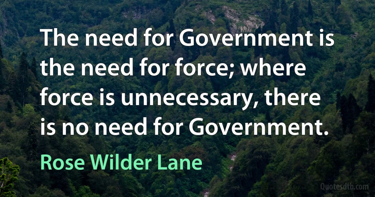 The need for Government is the need for force; where force is unnecessary, there is no need for Government. (Rose Wilder Lane)