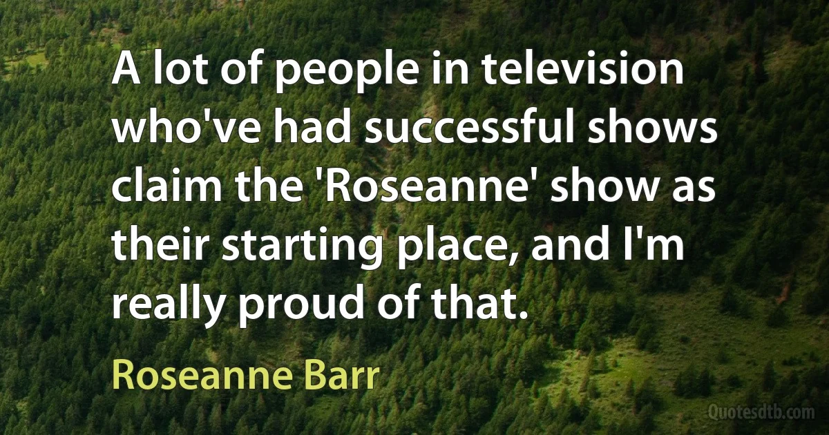 A lot of people in television who've had successful shows claim the 'Roseanne' show as their starting place, and I'm really proud of that. (Roseanne Barr)