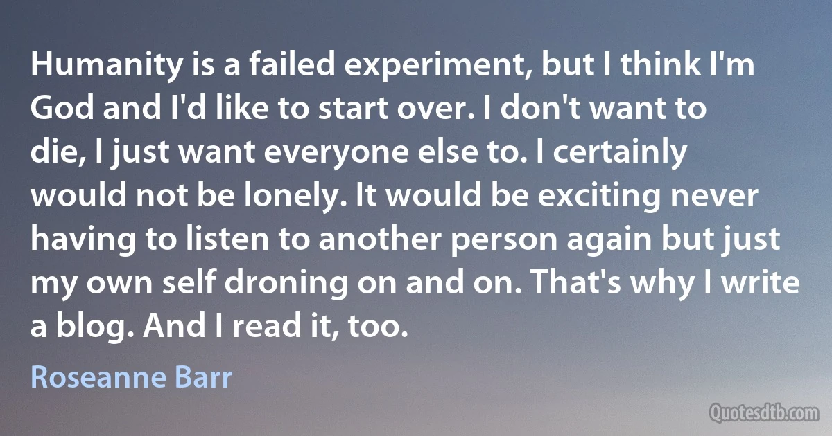 Humanity is a failed experiment, but I think I'm God and I'd like to start over. I don't want to die, I just want everyone else to. I certainly would not be lonely. It would be exciting never having to listen to another person again but just my own self droning on and on. That's why I write a blog. And I read it, too. (Roseanne Barr)