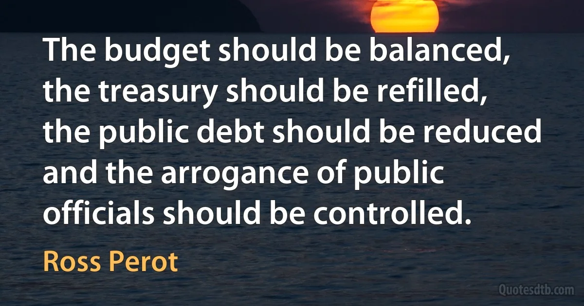 The budget should be balanced, the treasury should be refilled, the public debt should be reduced and the arrogance of public officials should be controlled. (Ross Perot)