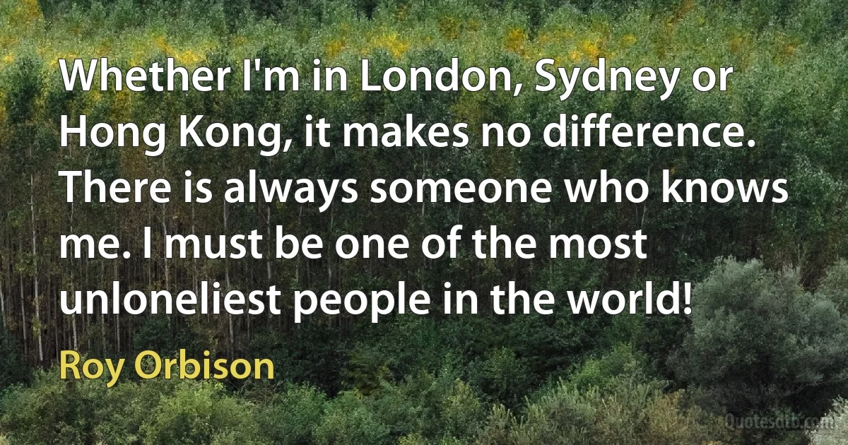 Whether I'm in London, Sydney or Hong Kong, it makes no difference. There is always someone who knows me. I must be one of the most unloneliest people in the world! (Roy Orbison)