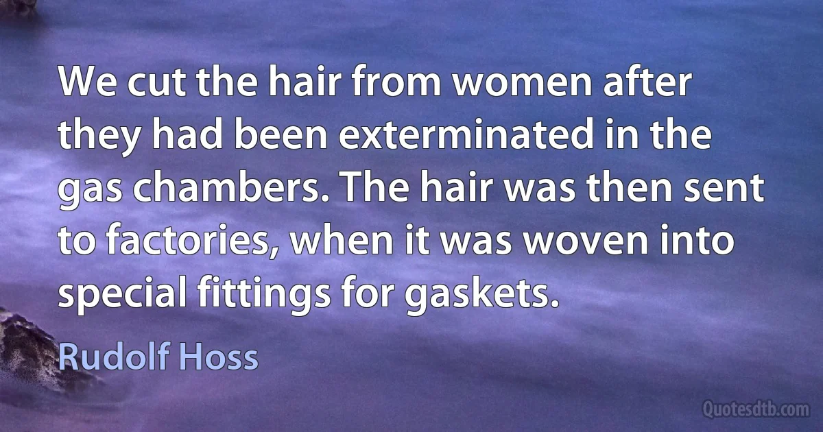 We cut the hair from women after they had been exterminated in the gas chambers. The hair was then sent to factories, when it was woven into special fittings for gaskets. (Rudolf Hoss)