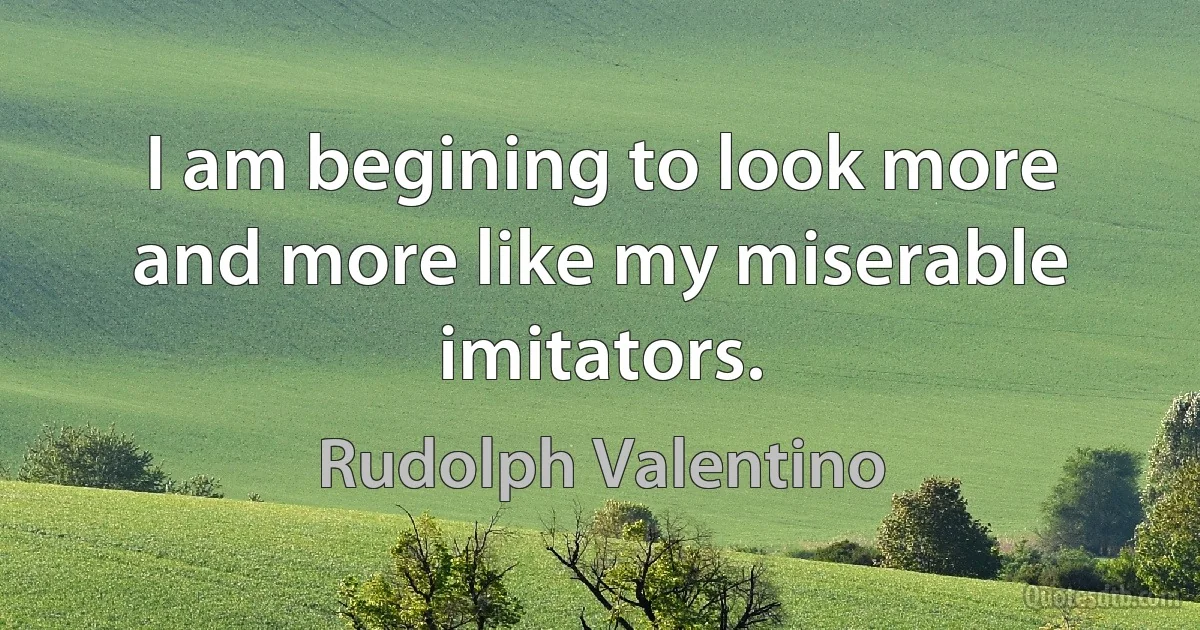 I am begining to look more and more like my miserable imitators. (Rudolph Valentino)