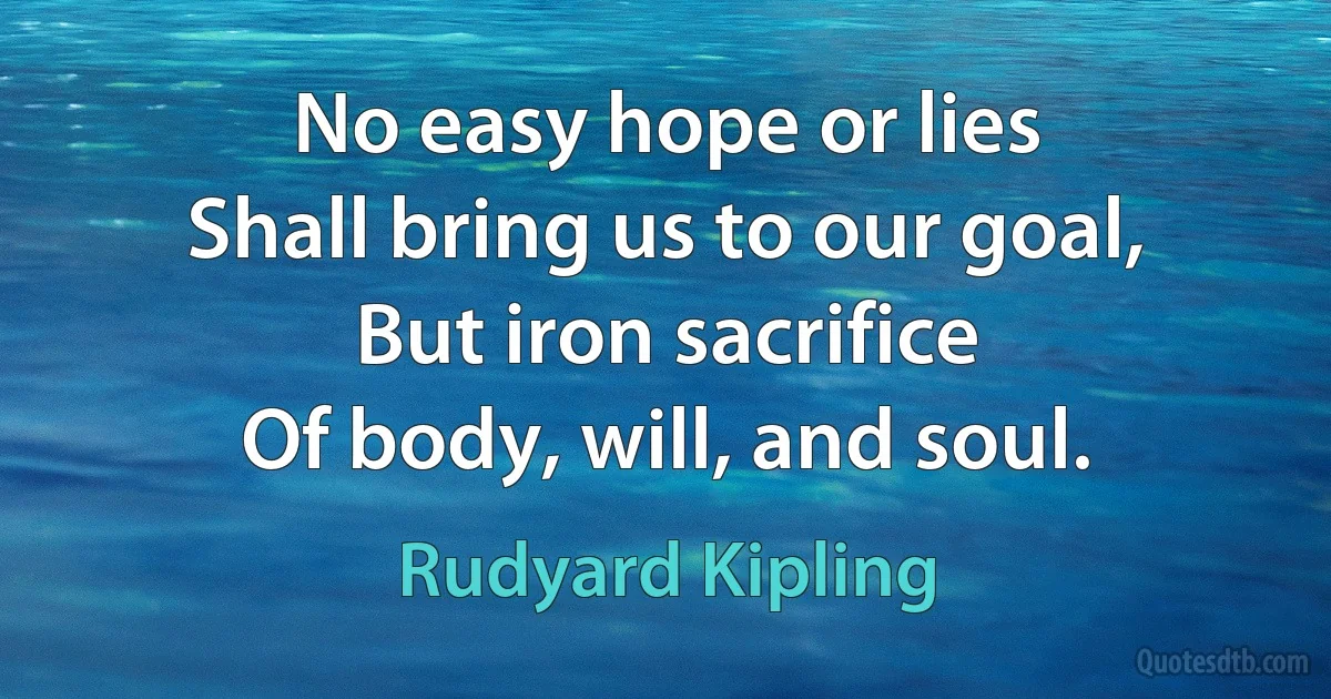 No easy hope or lies
Shall bring us to our goal,
But iron sacrifice
Of body, will, and soul. (Rudyard Kipling)