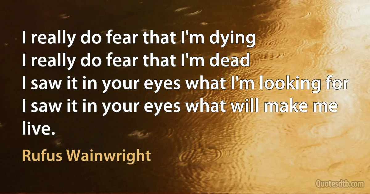 I really do fear that I'm dying
I really do fear that I'm dead
I saw it in your eyes what I'm looking for
I saw it in your eyes what will make me live. (Rufus Wainwright)