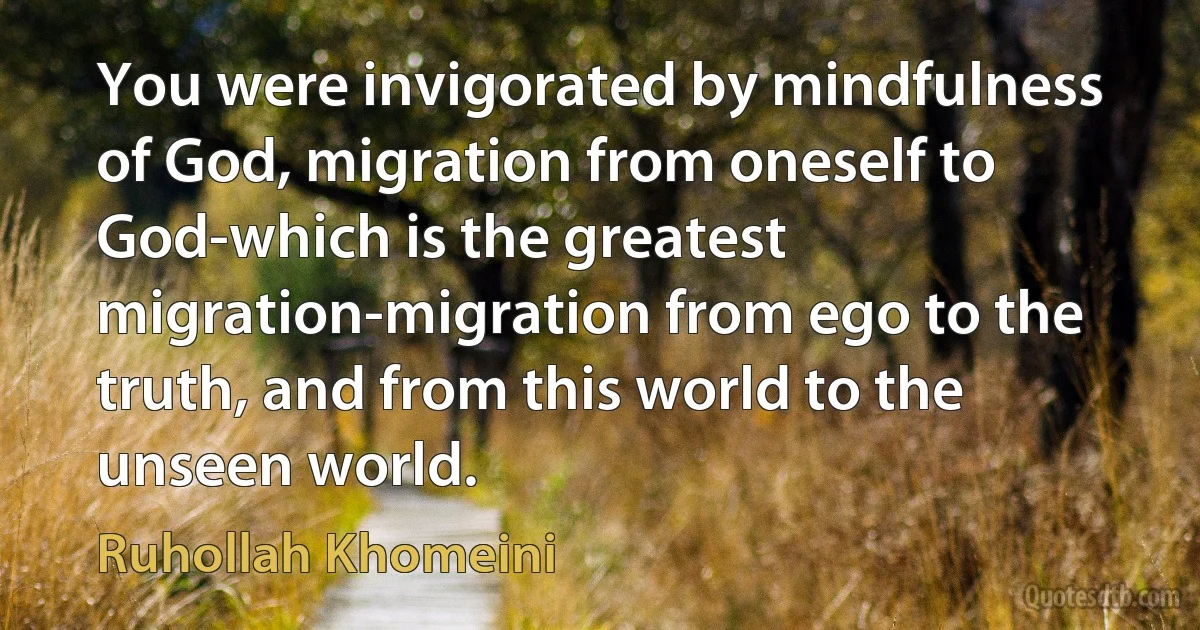 You were invigorated by mindfulness of God, migration from oneself to God-which is the greatest migration-migration from ego to the truth, and from this world to the unseen world. (Ruhollah Khomeini)