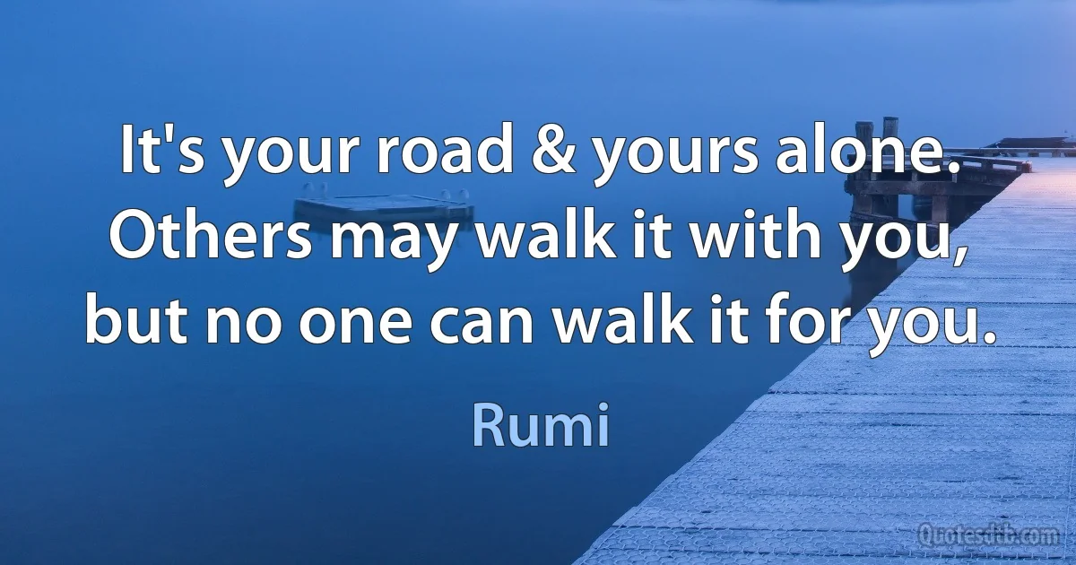 It's your road & yours alone. Others may walk it with you, but no one can walk it for you. (Rumi)