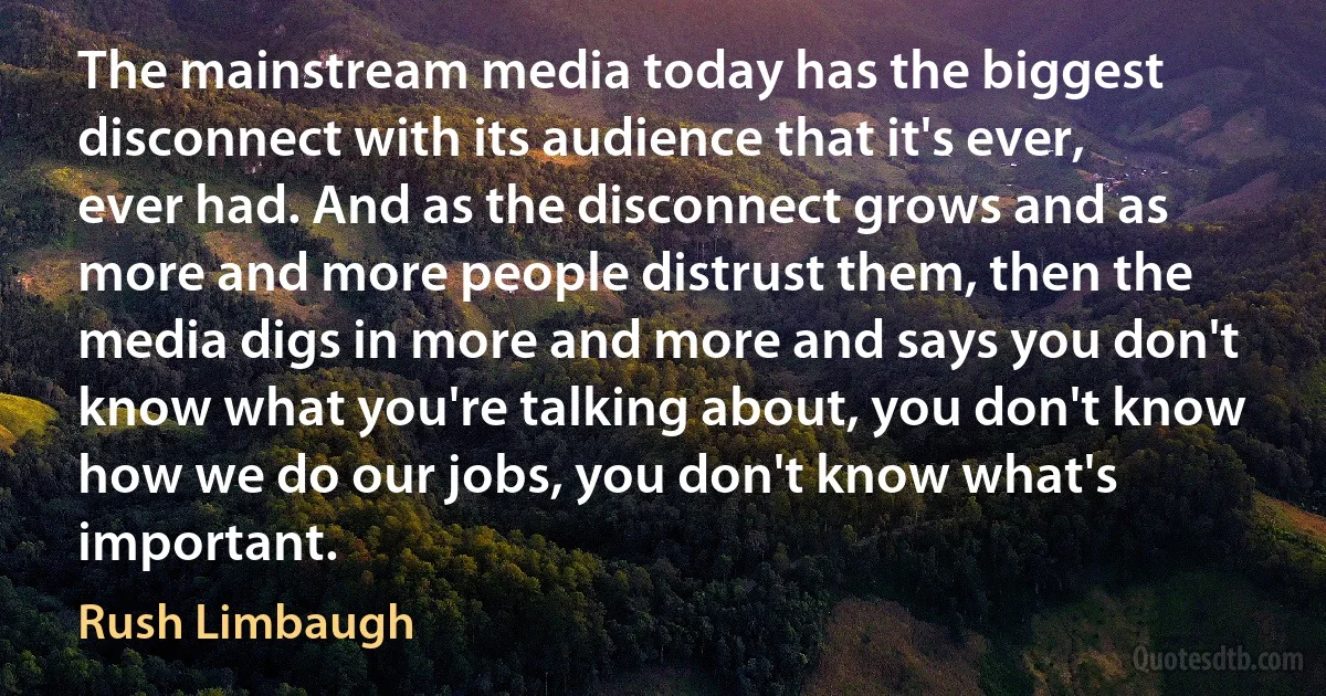 The mainstream media today has the biggest disconnect with its audience that it's ever, ever had. And as the disconnect grows and as more and more people distrust them, then the media digs in more and more and says you don't know what you're talking about, you don't know how we do our jobs, you don't know what's important. (Rush Limbaugh)