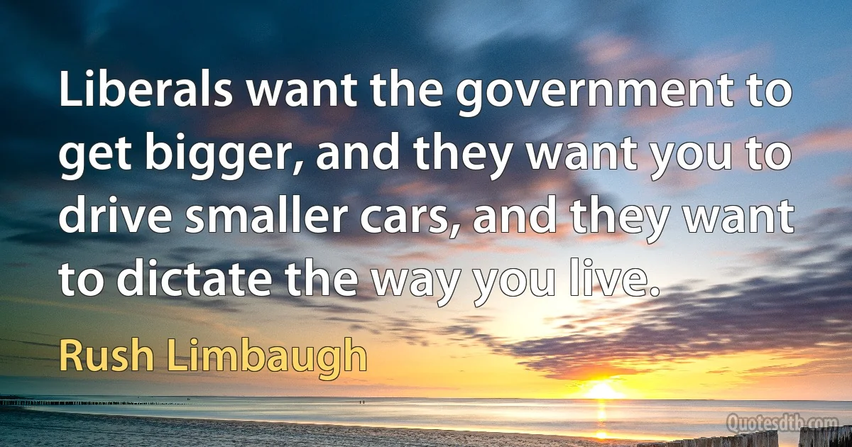 Liberals want the government to get bigger, and they want you to drive smaller cars, and they want to dictate the way you live. (Rush Limbaugh)