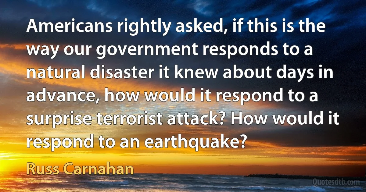 Americans rightly asked, if this is the way our government responds to a natural disaster it knew about days in advance, how would it respond to a surprise terrorist attack? How would it respond to an earthquake? (Russ Carnahan)