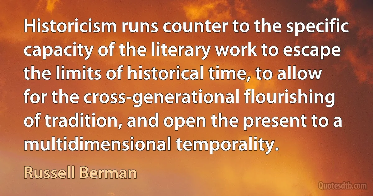 Historicism runs counter to the specific capacity of the literary work to escape the limits of historical time, to allow for the cross-generational flourishing of tradition, and open the present to a multidimensional temporality. (Russell Berman)