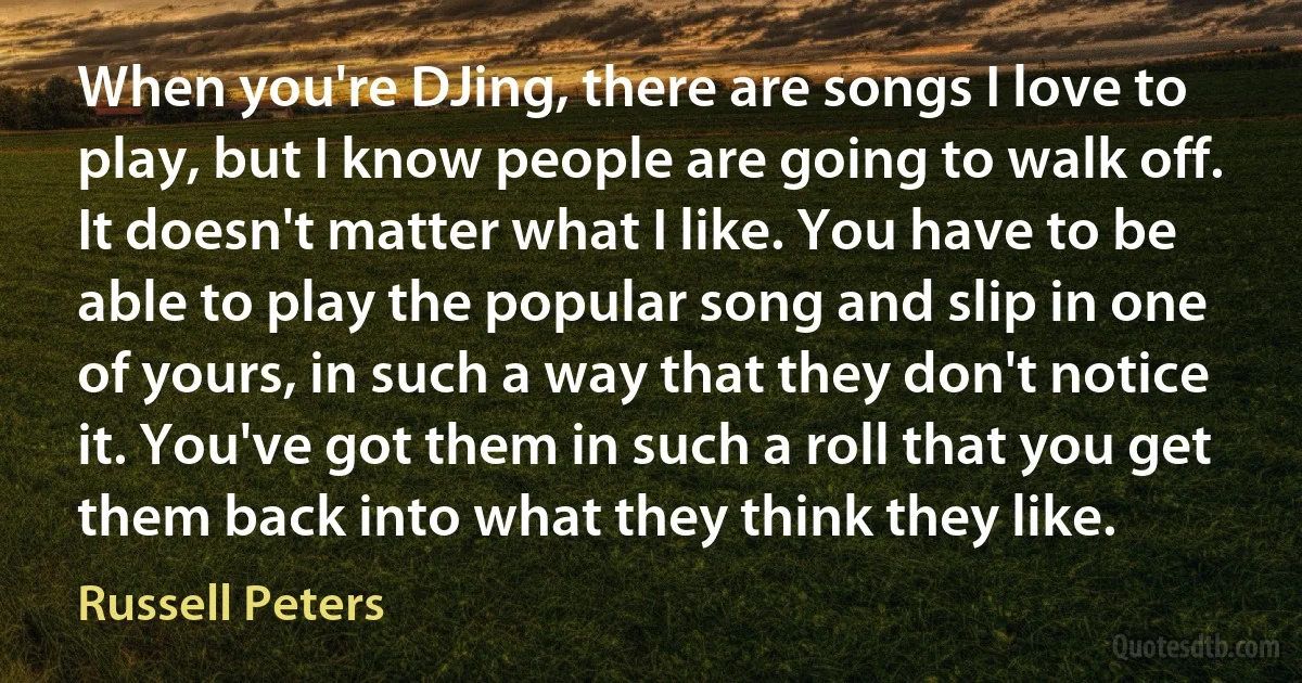 When you're DJing, there are songs I love to play, but I know people are going to walk off. It doesn't matter what I like. You have to be able to play the popular song and slip in one of yours, in such a way that they don't notice it. You've got them in such a roll that you get them back into what they think they like. (Russell Peters)