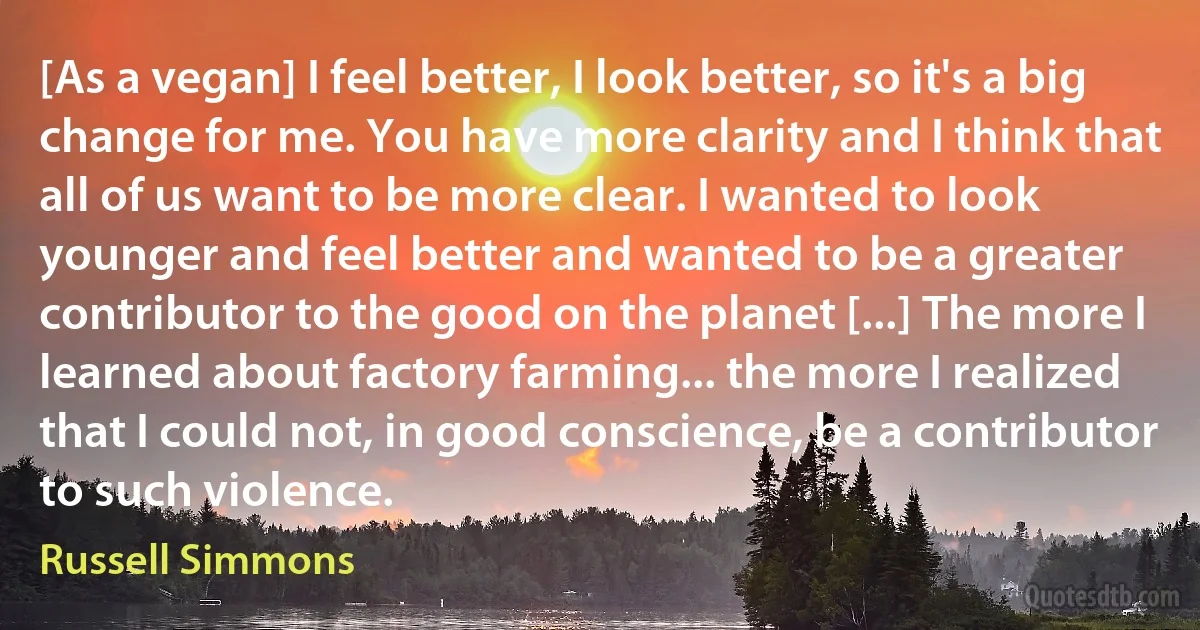 [As a vegan] I feel better, I look better, so it's a big change for me. You have more clarity and I think that all of us want to be more clear. I wanted to look younger and feel better and wanted to be a greater contributor to the good on the planet [...] The more I learned about factory farming... the more I realized that I could not, in good conscience, be a contributor to such violence. (Russell Simmons)