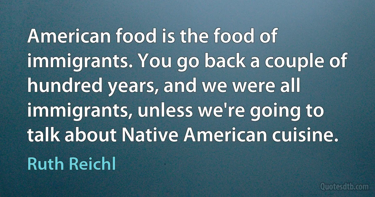 American food is the food of immigrants. You go back a couple of hundred years, and we were all immigrants, unless we're going to talk about Native American cuisine. (Ruth Reichl)