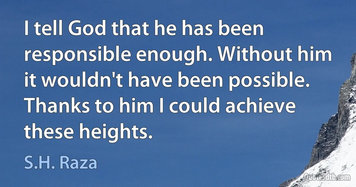 I tell God that he has been responsible enough. Without him it wouldn't have been possible. Thanks to him I could achieve these heights. (S.H. Raza)