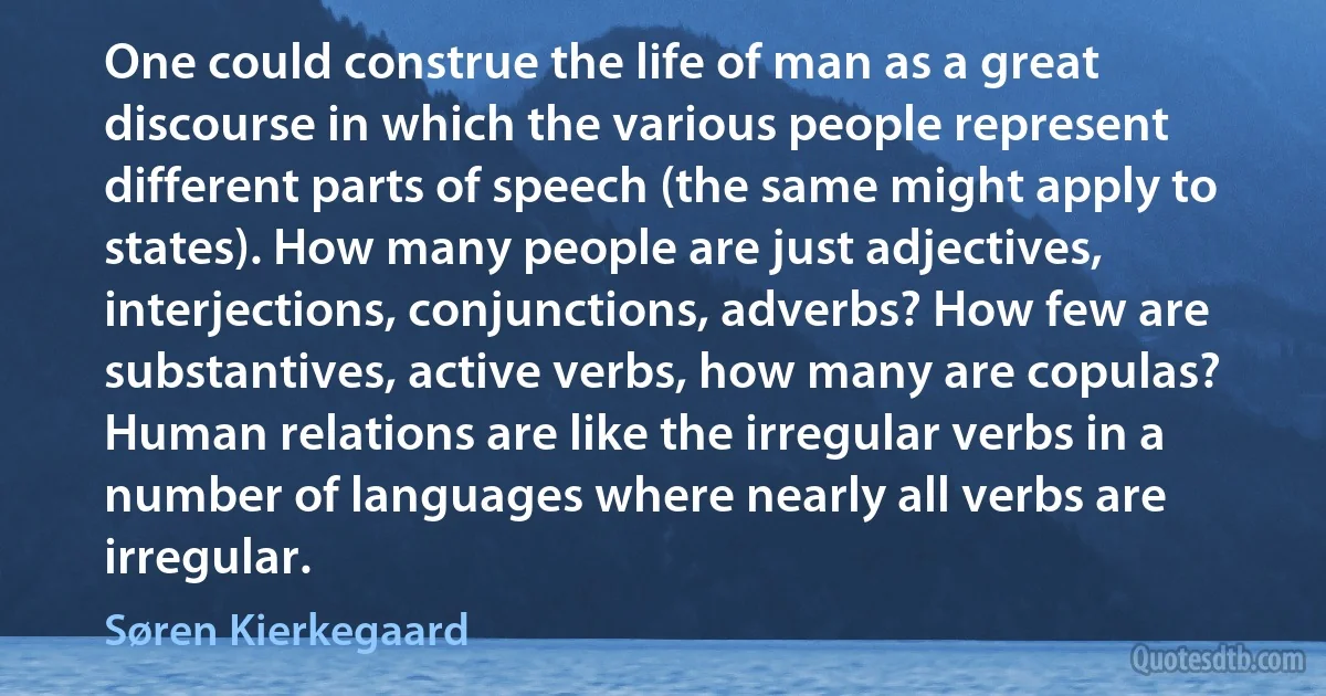 One could construe the life of man as a great discourse in which the various people represent different parts of speech (the same might apply to states). How many people are just adjectives, interjections, conjunctions, adverbs? How few are substantives, active verbs, how many are copulas? Human relations are like the irregular verbs in a number of languages where nearly all verbs are irregular. (Søren Kierkegaard)