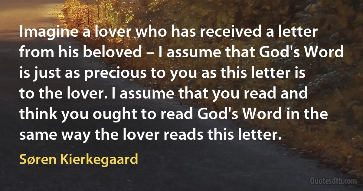 Imagine a lover who has received a letter from his beloved – I assume that God's Word is just as precious to you as this letter is to the lover. I assume that you read and think you ought to read God's Word in the same way the lover reads this letter. (Søren Kierkegaard)