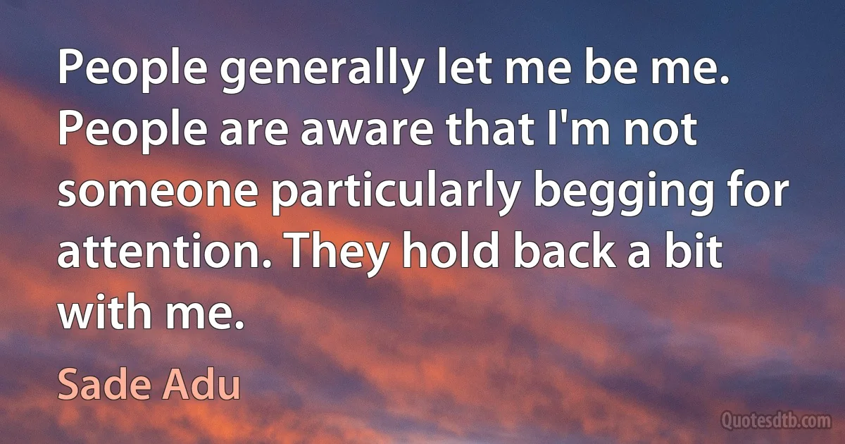 People generally let me be me. People are aware that I'm not someone particularly begging for attention. They hold back a bit with me. (Sade Adu)