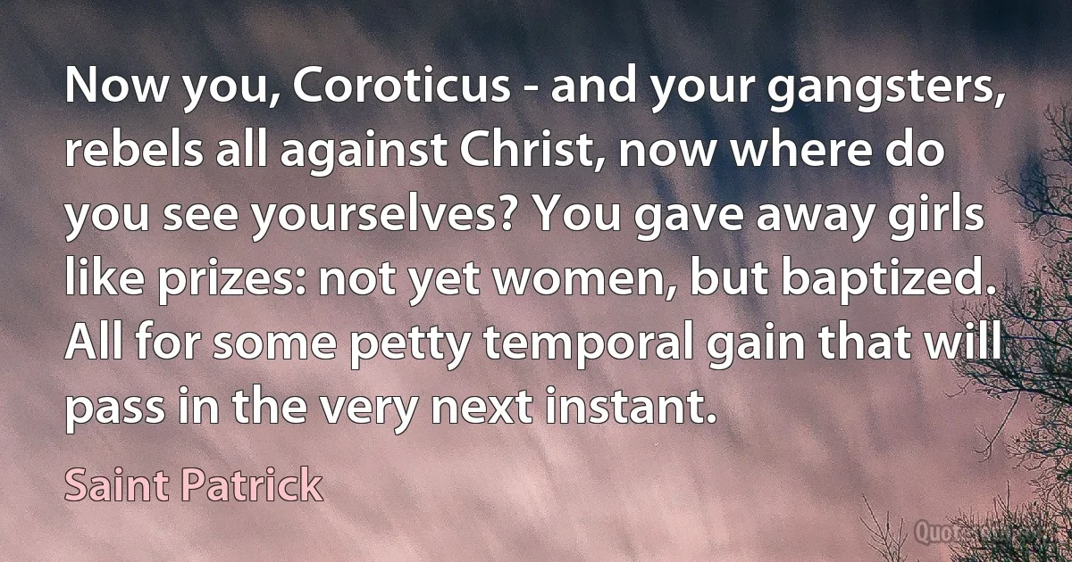 Now you, Coroticus - and your gangsters, rebels all against Christ, now where do you see yourselves? You gave away girls like prizes: not yet women, but baptized. All for some petty temporal gain that will pass in the very next instant. (Saint Patrick)